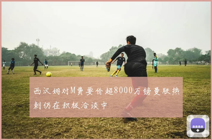 西汉姆对M费要价超8000万镑曼联热刺仍在积极洽谈中