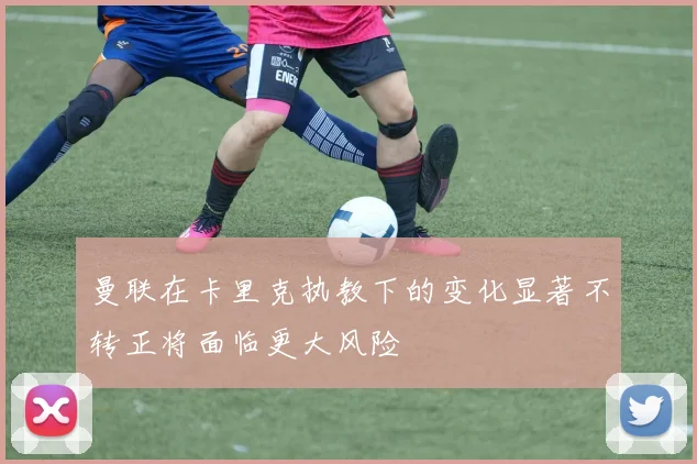 曼联在卡里克执教下的变化显著不转正将面临更大风险