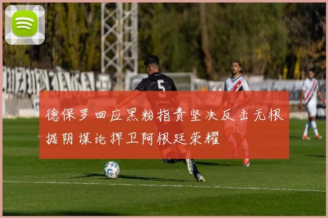 德保罗回应黑粉指责坚决反击无根据阴谋论捍卫阿根廷荣耀