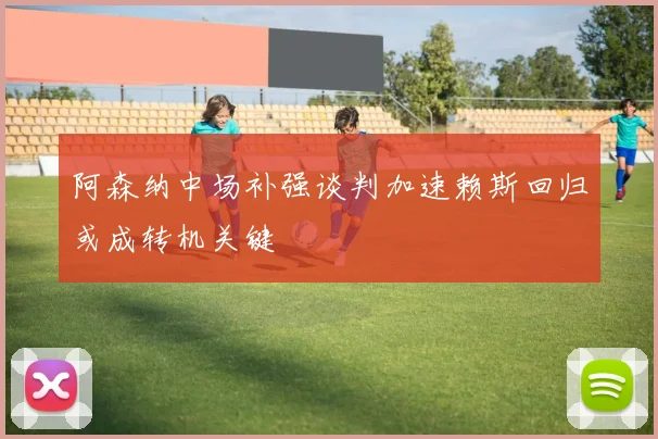 阿森纳中场补强谈判加速赖斯回归或成转机关键