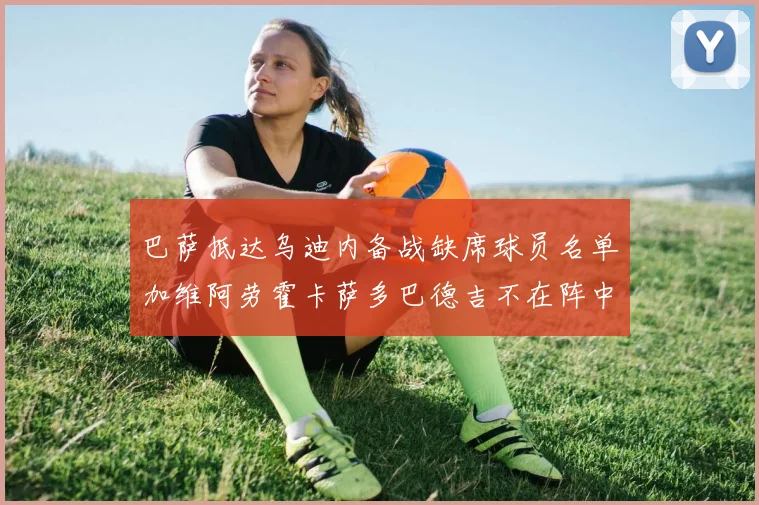 巴萨抵达乌迪内备战缺席球员名单加维阿劳霍卡萨多巴德吉不在阵中