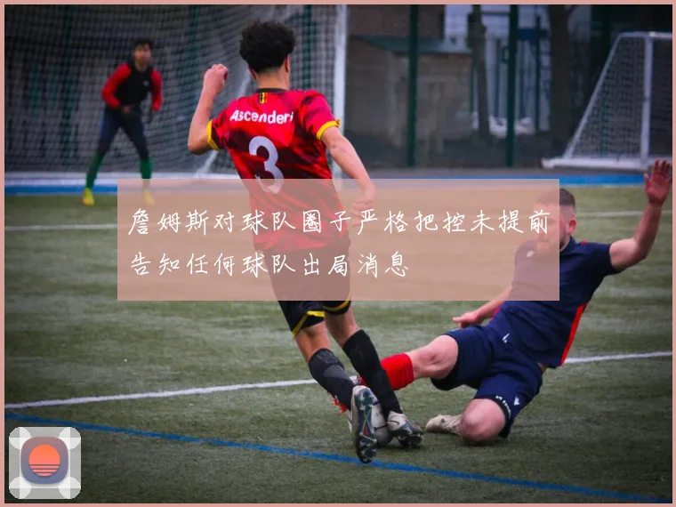 詹姆斯对球队圈子严格把控未提前告知任何球队出局消息