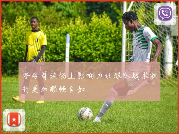字母哥谈场上影响力让球队战术执行更加顺畅自如