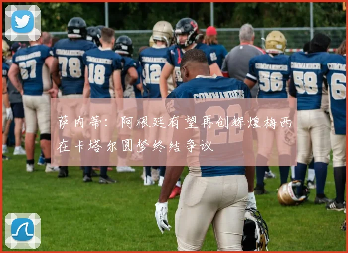 萨内蒂：阿根廷有望再创辉煌梅西在卡塔尔圆梦终结争议