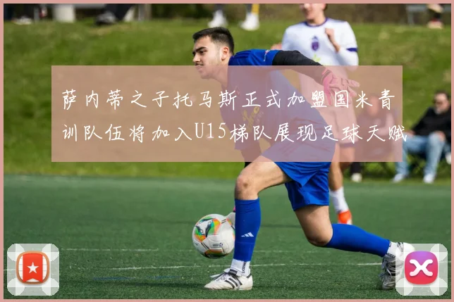 萨内蒂之子托马斯正式加盟国米青训队伍将加入U15梯队展现足球天赋