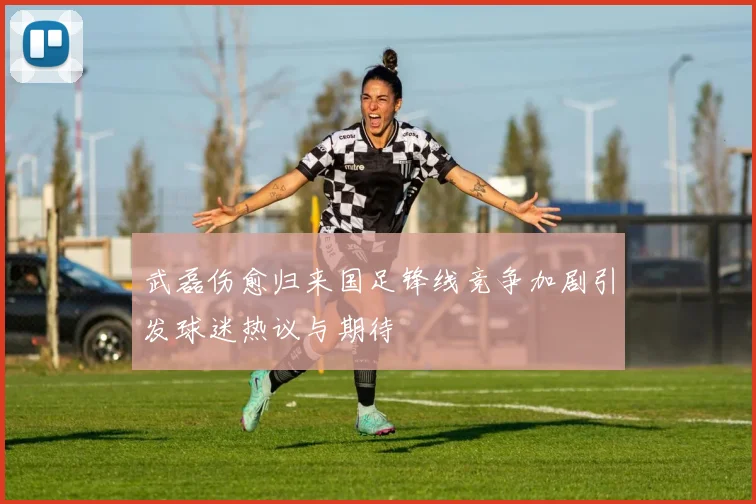 武磊伤愈归来国足锋线竞争加剧引发球迷热议与期待