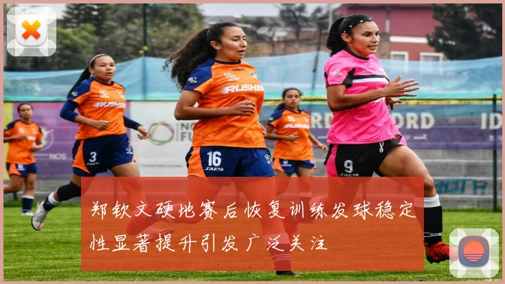 郑钦文硬地赛后恢复训练发球稳定性显著提升引发广泛关注