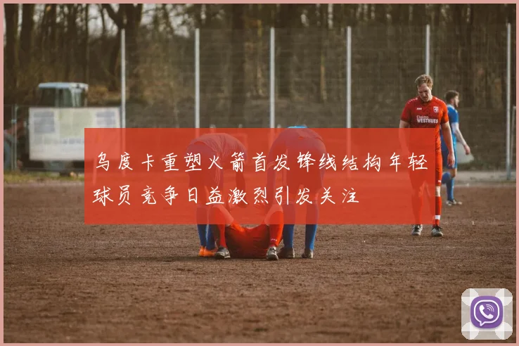 乌度卡重塑火箭首发锋线结构年轻球员竞争日益激烈引发关注